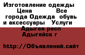 Изготовление одежды. › Цена ­ 1 000 - Все города Одежда, обувь и аксессуары » Услуги   . Адыгея респ.,Адыгейск г.